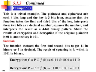 5.48
Example 5.12
5.1.3 Continued
This is a trivial example. The plaintext and ciphertext are
each 4 bits long and the key is 3 bits long. Assume that the
function takes the first and third bits of the key, interprets
these two bits as a decimal number, squares the number, and
interprets the result as a 4-bit binary pattern. Show the
results of encryption and decryption if the original plaintext
is 0111 and the key is 101.
The function extracts the first and second bits to get 11 in
binary or 3 in decimal. The result of squaring is 9, which is
1001 in binary.
Solution
 