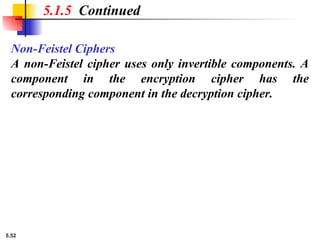 5.52
Non-Feistel Ciphers
A non-Feistel cipher uses only invertible components. A
component in the encryption cipher has the
corresponding component in the decryption cipher.
5.1.5 Continued
 