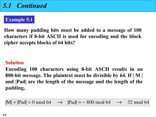5.6
5.1 Continued
Example 5.1
How many padding bits must be added to a message of 100
characters if 8-bit ASCII is used for encoding and the block
cipher accepts blocks of 64 bits?
Encoding 100 characters using 8-bit ASCII results in an
800-bit message. The plaintext must be divisible by 64. If | M |
and |Pad| are the length of the message and the length of the
padding,
Solution
 