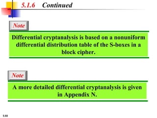 5.60
5.1.6 Continued
A more detailed differential cryptanalysis is given
in Appendix N.
Note
Differential cryptanalysis is based on a nonuniform
differential distribution table of the S-boxes in a
block cipher.
Note
 