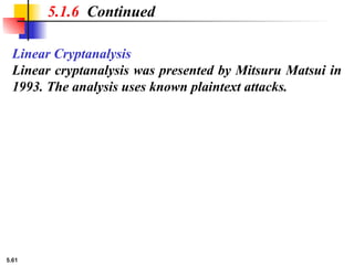 5.61
Linear Cryptanalysis
Linear cryptanalysis was presented by Mitsuru Matsui in
1993. The analysis uses known plaintext attacks.
5.1.6 Continued
 