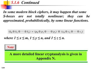5.64
5.1.6 Continued
In some modern block ciphers, it may happen that some
S-boxes are not totally nonlinear; they can be
approximated, probabilistically, by some linear functions.
where 1 ≤ x ≤ m, 1 ≤ y ≤ n, and 1 ≤ z ≤ n.
A more detailed linear cryptanalysis is given in
Appendix N.
Note
 