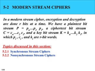 5.65
5-2 MODERN STREAM CIPHERS
In a modern stream cipher, encryption and decryption
are done r bits at a time. We have a plaintext bit
stream P = pn
…p2
p1
, a ciphertext bit stream
C = cn
…c2
c1
, and a key bit stream K = kn
…k2
k1
, in
which pi
, ci
, and ki
are r-bit words.
5.2.1 Synchronous Stream Ciphers
5.2.2 Nonsynchronous Stream Ciphers
Topics discussed in this section:
 