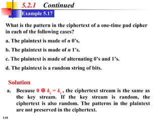 5.68
Example 5.17
5.2.1 Continued
What is the pattern in the ciphertext of a one-time pad cipher
in each of the following cases?
a. The plaintext is made of n 0’s.
b. The plaintext is made of n 1’s.
c. The plaintext is made of alternating 0’s and 1’s.
d. The plaintext is a random string of bits.
Solution
a. Because 0 ⊕ ki
= ki
, the ciphertext stream is the same as
the key stream. If the key stream is random, the
ciphertext is also random. The patterns in the plaintext
are not preserved in the ciphertext.
 