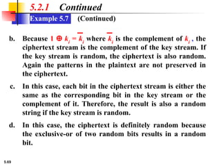 5.69
Example 5.7
5.2.1 Continued
b. Because 1 ⊕ ki
= ki
where ki
is the complement of ki
, the
ciphertext stream is the complement of the key stream. If
the key stream is random, the ciphertext is also random.
Again the patterns in the plaintext are not preserved in
the ciphertext.
c. In this case, each bit in the ciphertext stream is either the
same as the corresponding bit in the key stream or the
complement of it. Therefore, the result is also a random
string if the key stream is random.
d. In this case, the ciphertext is definitely random because
the exclusive-or of two random bits results in a random
bit.
(Continued)
 