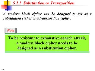 5.7
A modern block cipher can be designed to act as a
substitution cipher or a transposition cipher.
5.1.1 Substitution or Transposition
To be resistant to exhaustive-search attack,
a modern block cipher needs to be
designed as a substitution cipher.
Note
 