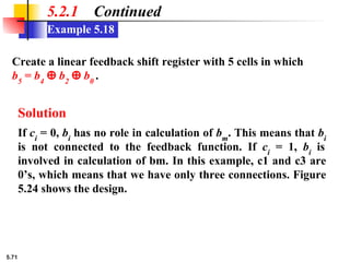 5.71
Example 5.18
5.2.1 Continued
Create a linear feedback shift register with 5 cells in which
b5
= b4
⊕ b2
⊕ b0
.
Solution
If ci
= 0, bi
has no role in calculation of bm
. This means that bi
is not connected to the feedback function. If ci
= 1, bi
is
involved in calculation of bm. In this example, c1 and c3 are
0’s, which means that we have only three connections. Figure
5.24 shows the design.
 
