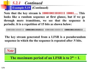 5.76
5.2.1 Continued
Note that the key stream is 100010011010111 10001…. This
looks like a random sequence at first glance, but if we go
through more transitions, we see that the sequence is
periodic. It is a repetition of 15 bits as shown below:
The key stream generated from a LFSR is a pseudorandom
sequence in which the the sequence is repeated after N bits.
The maximum period of an LFSR is to 2m
− 1.
Note
Example 5.19 (Continued)
 