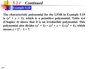 5.77
Example 5.20
5.2.1 Continued
The characteristic polynomial for the LFSR in Example 5.19
is (x4
+ x + 1), which is a primitive polynomial. Table 4.4
(Chapter 4) shows that it is an irreducible polynomial. This
polynomial also divides (x7
+ 1) = (x4
+ x + 1) (x3
+ 1), which
means e = 23
− 1 = 7.
 