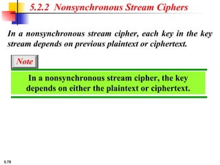5.78
In a nonsynchronous stream cipher, each key in the key
stream depends on previous plaintext or ciphertext.
5.2.2 Nonsynchronous Stream Ciphers
In a nonsynchronous stream cipher, the key
depends on either the plaintext or ciphertext.
Note
 