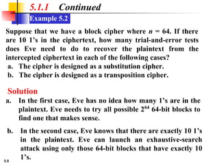 5.8
Example 5.2
5.1.1 Continued
Suppose that we have a block cipher where n = 64. If there
are 10 1’s in the ciphertext, how many trial-and-error tests
does Eve need to do to recover the plaintext from the
intercepted ciphertext in each of the following cases?
a. The cipher is designed as a substitution cipher.
b. The cipher is designed as a transposition cipher.
a. In the first case, Eve has no idea how many 1’s are in the
plaintext. Eve needs to try all possible 264
64-bit blocks to
find one that makes sense.
Solution
b. In the second case, Eve knows that there are exactly 10 1’s
in the plaintext. Eve can launch an exhaustive-search
attack using only those 64-bit blocks that have exactly 10
1’s.
 