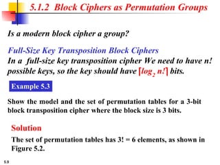 5.9
Is a modern block cipher a group?
5.1.2 Block Ciphers as Permutation Groups
Full-Size Key Transposition Block Ciphers
In a full-size key transposition cipher We need to have n!
possible keys, so the key should have ⎡log2
n!⎤ bits.
Example 5.3
Show the model and the set of permutation tables for a 3-bit
block transposition cipher where the block size is 3 bits.
Solution
The set of permutation tables has 3! = 6 elements, as shown in
Figure 5.2.
 