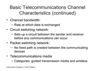 Information Systems, Tenth Edition
Basic Telecommunications Channel
Characteristics (continued)
• Channel bandwidth:
– Rate at which data is exchanged
• Circuit switching network:
– Sets up a circuit between the sender and receiver
before any communications can occur
• Packet switching network:
– No fixed path is created between the communicating
devices
• Telecommunications media
– Categories: guided transmission media and wireless
 