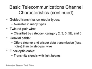 Information Systems, Tenth Edition
Basic Telecommunications Channel
Characteristics (continued)
• Guided transmission media types:
– Available in many types
• Twisted-pair wire:
– Classified by category: category 2, 3, 5, 5E, and 6
• Coaxial cable:
– Offers cleaner and crisper data transmission (less
noise) than twisted-pair wire
• Fiber-optic cable:
– Transmits signals with light beams
 