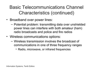 Basic Telecommunications Channel
Characteristics (continued)
• Broadband over power lines:
– Potential problem: transmitting data over unshielded
power lines can interfere with both amateur (ham)
radio broadcasts and police and fire radios
• Wireless communications options:
– Wireless transmission involves the broadcast of
communications in one of three frequency ranges
• Radio, microwave, or infrared frequencies
Information Systems, Tenth Edition
 
