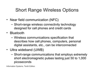 Information Systems, Tenth Edition
Short Range Wireless Options
• Near field communication (NFC)
– Short-range wireless connectivity technology
designed for cell phones and credit cards
• Bluetooth
– Wireless communications specification that
describes how cell phones, computers, personal
digital assistants, etc., can be interconnected
• Ultra wideband (UWB)
– Short-range communications that employs extremely
short electromagnetic pulses lasting just 50 to 1,000
picoseconds
 