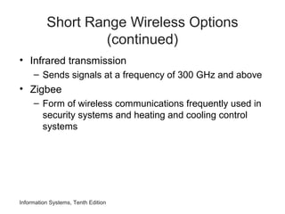 Information Systems, Tenth Edition
Short Range Wireless Options
(continued)
• Infrared transmission
– Sends signals at a frequency of 300 GHz and above
• Zigbee
– Form of wireless communications frequently used in
security systems and heating and cooling control
systems
 