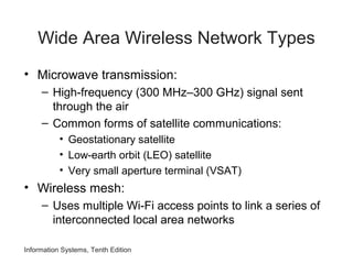 Information Systems, Tenth Edition
Wide Area Wireless Network Types
• Microwave transmission:
– High-frequency (300 MHz–300 GHz) signal sent
through the air
– Common forms of satellite communications:
• Geostationary satellite
• Low-earth orbit (LEO) satellite
• Very small aperture terminal (VSAT)
• Wireless mesh:
– Uses multiple Wi-Fi access points to link a series of
interconnected local area networks
 