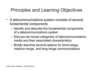 Information Systems, Tenth Edition
Principles and Learning Objectives
• A telecommunications system consists of several
fundamental components
– Identify and describe the fundamental components
of a telecommunications system
– Discuss two broad categories of telecommunications
media and their associated characteristics
– Briefly describe several options for short-range,
medium-range, and long-range communications
 
