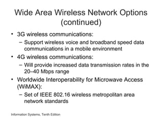 Information Systems, Tenth Edition
Wide Area Wireless Network Options
(continued)
• 3G wireless communications:
– Support wireless voice and broadband speed data
communications in a mobile environment
• 4G wireless communications:
– Will provide increased data transmission rates in the
20–40 Mbps range
• Worldwide Interoperability for Microwave Access
(WiMAX):
– Set of IEEE 802.16 wireless metropolitan area
network standards
 