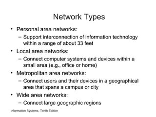 Information Systems, Tenth Edition
Network Types
• Personal area networks:
– Support interconnection of information technology
within a range of about 33 feet
• Local area networks:
– Connect computer systems and devices within a
small area (e.g., office or home)
• Metropolitan area networks:
– Connect users and their devices in a geographical
area that spans a campus or city
• Wide area networks:
– Connect large geographic regions
 