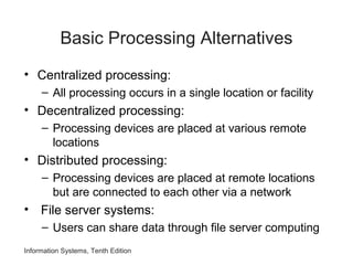 Information Systems, Tenth Edition
Basic Processing Alternatives
• Centralized processing:
– All processing occurs in a single location or facility
• Decentralized processing:
– Processing devices are placed at various remote
locations
• Distributed processing:
– Processing devices are placed at remote locations
but are connected to each other via a network
• File server systems:
– Users can share data through file server computing
 