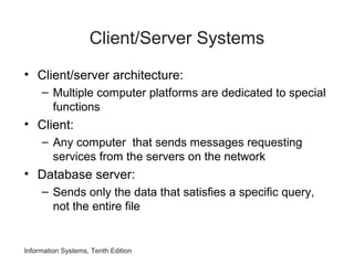 Information Systems, Tenth Edition
Client/Server Systems
• Client/server architecture:
– Multiple computer platforms are dedicated to special
functions
• Client:
– Any computer that sends messages requesting
services from the servers on the network
• Database server:
– Sends only the data that satisfies a specific query,
not the entire file
 