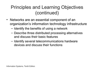Information Systems, Tenth Edition
Principles and Learning Objectives
(continued)
• Networks are an essential component of an
organization’s information technology infrastructure
– Identify the benefits of using a network
– Describe three distributed processing alternatives
and discuss their basic features
– Identify several telecommunications hardware
devices and discuss their functions
 