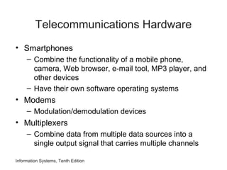 Information Systems, Tenth Edition
Telecommunications Hardware
• Smartphones
– Combine the functionality of a mobile phone,
camera, Web browser, e-mail tool, MP3 player, and
other devices
– Have their own software operating systems
• Modems
– Modulation/demodulation devices
• Multiplexers
– Combine data from multiple data sources into a
single output signal that carries multiple channels
 