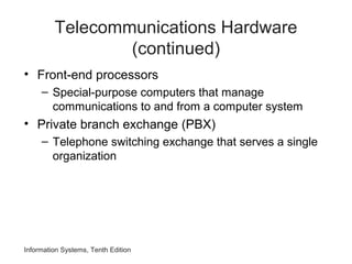 Telecommunications Hardware
(continued)
• Front-end processors
– Special-purpose computers that manage
communications to and from a computer system
• Private branch exchange (PBX)
– Telephone switching exchange that serves a single
organization
Information Systems, Tenth Edition
 