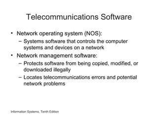 Information Systems, Tenth Edition
Telecommunications Software
• Network operating system (NOS):
– Systems software that controls the computer
systems and devices on a network
• Network management software:
– Protects software from being copied, modified, or
downloaded illegally
– Locates telecommunications errors and potential
network problems
 
