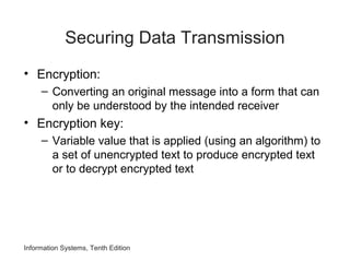 Information Systems, Tenth Edition
Securing Data Transmission
• Encryption:
– Converting an original message into a form that can
only be understood by the intended receiver
• Encryption key:
– Variable value that is applied (using an algorithm) to
a set of unencrypted text to produce encrypted text
or to decrypt encrypted text
 