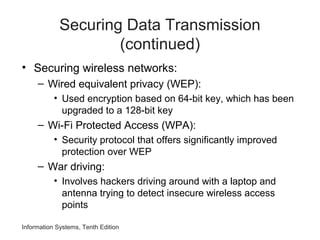 Information Systems, Tenth Edition
Securing Data Transmission
(continued)
• Securing wireless networks:
– Wired equivalent privacy (WEP):
• Used encryption based on 64-bit key, which has been
upgraded to a 128-bit key
– Wi-Fi Protected Access (WPA):
• Security protocol that offers significantly improved
protection over WEP
– War driving:
• Involves hackers driving around with a laptop and
antenna trying to detect insecure wireless access
points
 