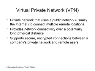 Information Systems, Tenth Edition
Virtual Private Network (VPN)
• Private network that uses a public network (usually
the Internet) to connect multiple remote locations
• Provides network connectivity over a potentially
long physical distance
• Supports secure, encrypted connections between a
company’s private network and remote users
 
