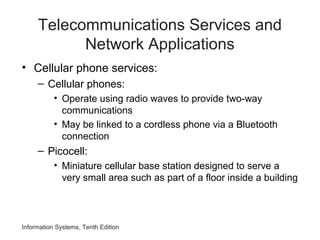 Information Systems, Tenth Edition
Telecommunications Services and
Network Applications
• Cellular phone services:
– Cellular phones:
• Operate using radio waves to provide two-way
communications
• May be linked to a cordless phone via a Bluetooth
connection
– Picocell:
• Miniature cellular base station designed to serve a
very small area such as part of a floor inside a building
 