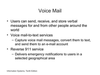 Information Systems, Tenth Edition
Voice Mail
• Users can send, receive, and store verbal
messages for and from other people around the
world
• Voice mail-to-text services
– Capture voice mail messages, convert them to text,
and send them to an e-mail account
• Reverse 911 service
– Delivers emergency notifications to users in a
selected geographical area
 