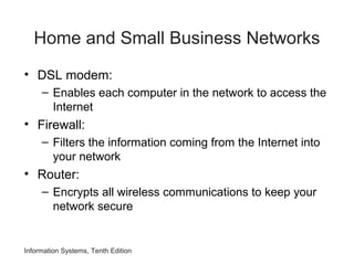 Information Systems, Tenth Edition
Home and Small Business Networks
• DSL modem:
– Enables each computer in the network to access the
Internet
• Firewall:
– Filters the information coming from the Internet into
your network
• Router:
– Encrypts all wireless communications to keep your
network secure
 