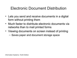 Information Systems, Tenth Edition
Electronic Document Distribution
• Lets you send and receive documents in a digital
form without printing them
• Much faster to distribute electronic documents via
networks than to mail printed forms
• Viewing documents on screen instead of printing
– Saves paper and document storage space
 