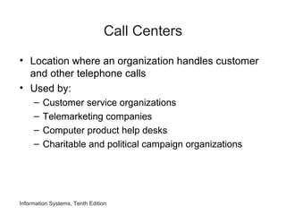 Information Systems, Tenth Edition
Call Centers
• Location where an organization handles customer
and other telephone calls
• Used by:
– Customer service organizations
– Telemarketing companies
– Computer product help desks
– Charitable and political campaign organizations
 