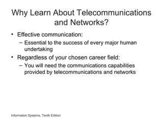 Why Learn About Telecommunications
and Networks?
• Effective communication:
– Essential to the success of every major human
undertaking
• Regardless of your chosen career field:
– You will need the communications capabilities
provided by telecommunications and networks
Information Systems, Tenth Edition
 