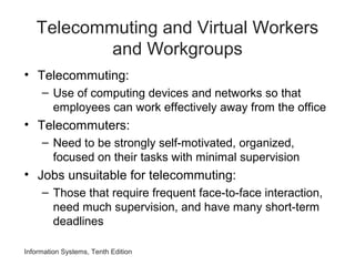 Information Systems, Tenth Edition
Telecommuting and Virtual Workers
and Workgroups
• Telecommuting:
– Use of computing devices and networks so that
employees can work effectively away from the office
• Telecommuters:
– Need to be strongly self-motivated, organized,
focused on their tasks with minimal supervision
• Jobs unsuitable for telecommuting:
– Those that require frequent face-to-face interaction,
need much supervision, and have many short-term
deadlines
 