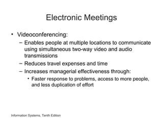 Electronic Meetings
• Videoconferencing:
– Enables people at multiple locations to communicate
using simultaneous two-way video and audio
transmissions
– Reduces travel expenses and time
– Increases managerial effectiveness through:
• Faster response to problems, access to more people,
and less duplication of effort
Information Systems, Tenth Edition
 