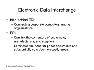 Information Systems, Tenth Edition
Electronic Data Interchange
• Idea behind EDI:
– Connecting corporate computers among
organizations
• EDI:
– Can link the computers of customers,
manufacturers, and suppliers
– Eliminates the need for paper documents and
substantially cuts down on costly errors
 