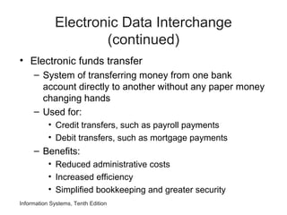 Electronic Data Interchange
(continued)
• Electronic funds transfer
– System of transferring money from one bank
account directly to another without any paper money
changing hands
– Used for:
• Credit transfers, such as payroll payments
• Debit transfers, such as mortgage payments
– Benefits:
• Reduced administrative costs
• Increased efficiency
• Simplified bookkeeping and greater security
Information Systems, Tenth Edition
 