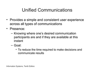 Information Systems, Tenth Edition
Unified Communications
• Provides a simple and consistent user experience
across all types of communications
• Presence:
– Knowing where one’s desired communication
participants are and if they are available at this
instant
– Goal:
• To reduce the time required to make decisions and
communicate results
 