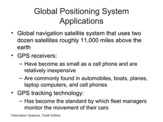 Global Positioning System
Applications
• Global navigation satellite system that uses two
dozen satellites roughly 11,000 miles above the
earth
• GPS receivers:
– Have become as small as a cell phone and are
relatively inexpensive
– Are commonly found in automobiles, boats, planes,
laptop computers, and cell phones
• GPS tracking technology:
– Has become the standard by which fleet managers
monitor the movement of their cars
Information Systems, Tenth Edition
 