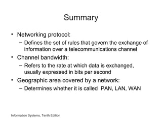 Summary
• Networking protocol:
– Defines the set of rules that govern the exchange of
information over a telecommunications channel
• Channel bandwidth:
– Refers to the rate at which data is exchanged,
usually expressed in bits per second
• Geographic area covered by a network:
– Determines whether it is called PAN, LAN, WAN
Information Systems, Tenth Edition
 