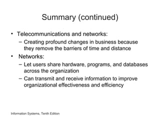 Summary (continued)
• Telecommunications and networks:
– Creating profound changes in business because
they remove the barriers of time and distance
• Networks:
– Let users share hardware, programs, and databases
across the organization
– Can transmit and receive information to improve
organizational effectiveness and efficiency
Information Systems, Tenth Edition
 