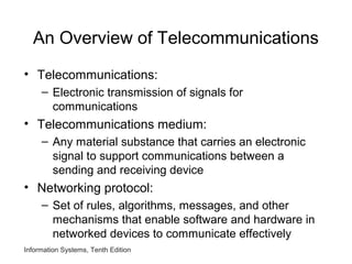 Information Systems, Tenth Edition
An Overview of Telecommunications
• Telecommunications:
– Electronic transmission of signals for
communications
• Telecommunications medium:
– Any material substance that carries an electronic
signal to support communications between a
sending and receiving device
• Networking protocol:
– Set of rules, algorithms, messages, and other
mechanisms that enable software and hardware in
networked devices to communicate effectively
 