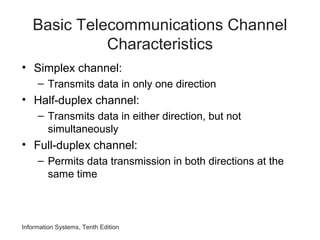 Information Systems, Tenth Edition
Basic Telecommunications Channel
Characteristics
• Simplex channel:
– Transmits data in only one direction
• Half-duplex channel:
– Transmits data in either direction, but not
simultaneously
• Full-duplex channel:
– Permits data transmission in both directions at the
same time
 
